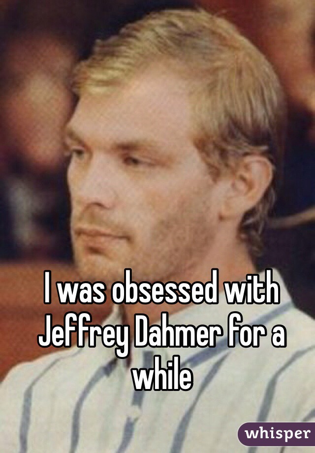 I was obsessed with Jeffrey Dahmer for a while