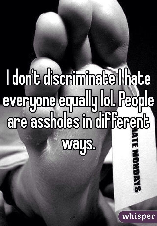 I don't discriminate I hate everyone equally lol. People are assholes in different ways.