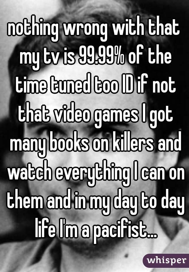 nothing wrong with that my tv is 99.99% of the time tuned too ID if not that video games I got many books on killers and watch everything I can on them and in my day to day life I'm a pacifist...