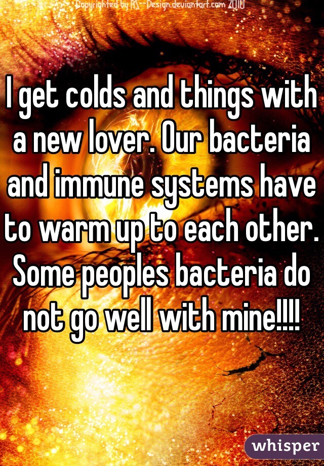 I get colds and things with a new lover. Our bacteria and immune systems have to warm up to each other. Some peoples bacteria do not go well with mine!!!!