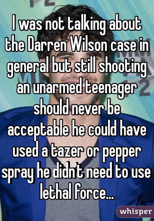 I was not talking about the Darren Wilson case in general but still shooting an unarmed teenager should never be acceptable he could have used a tazer or pepper spray he didn't need to use lethal force...