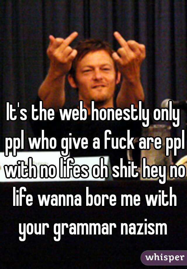 It's the web honestly only ppl who give a fuck are ppl with no lifes oh shit hey no life wanna bore me with your grammar nazism 