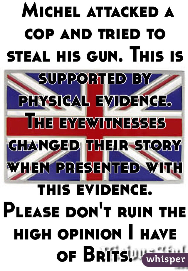  Michel attacked a cop and tried to steal his gun. This is supported by physical evidence. The eyewitnesses changed their story when presented with this evidence. 
Please don't ruin the high opinion I have of Brits. 