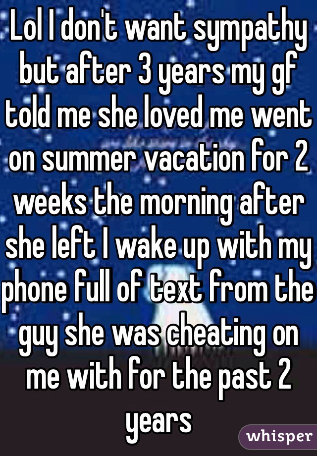 Lol I don't want sympathy but after 3 years my gf told me she loved me went on summer vacation for 2 weeks the morning after she left I wake up with my phone full of text from the guy she was cheating on me with for the past 2 years 