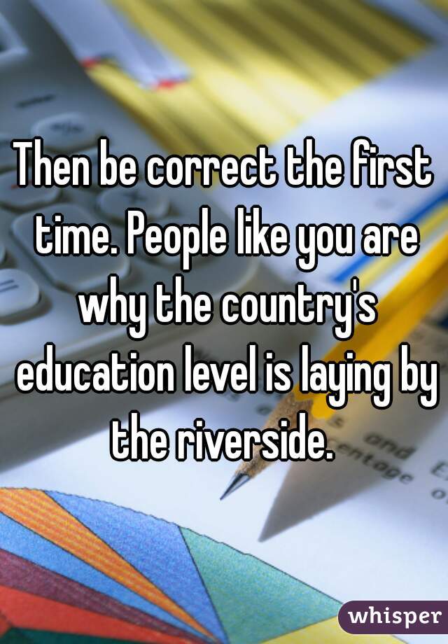 Then be correct the first time. People like you are why the country's education level is laying by the riverside. 