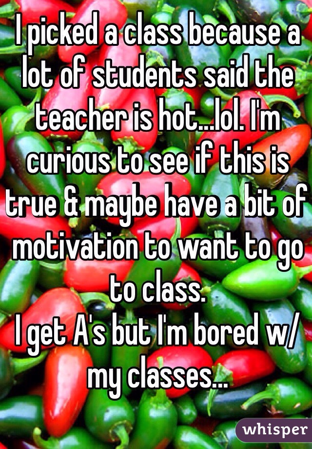I picked a class because a lot of students said the teacher is hot...lol. I'm curious to see if this is true & maybe have a bit of motivation to want to go to class.
I get A's but I'm bored w/ my classes...
