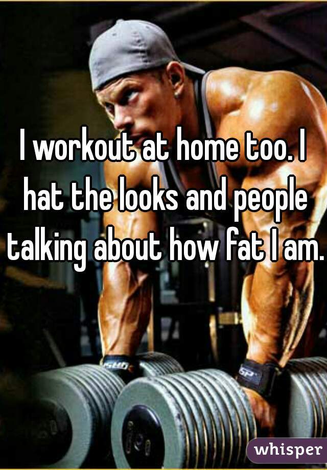 I workout at home too. I hat the looks and people talking about how fat I am. 