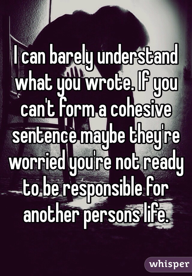 I can barely understand what you wrote. If you can't form a cohesive sentence maybe they're worried you're not ready to be responsible for another persons life.