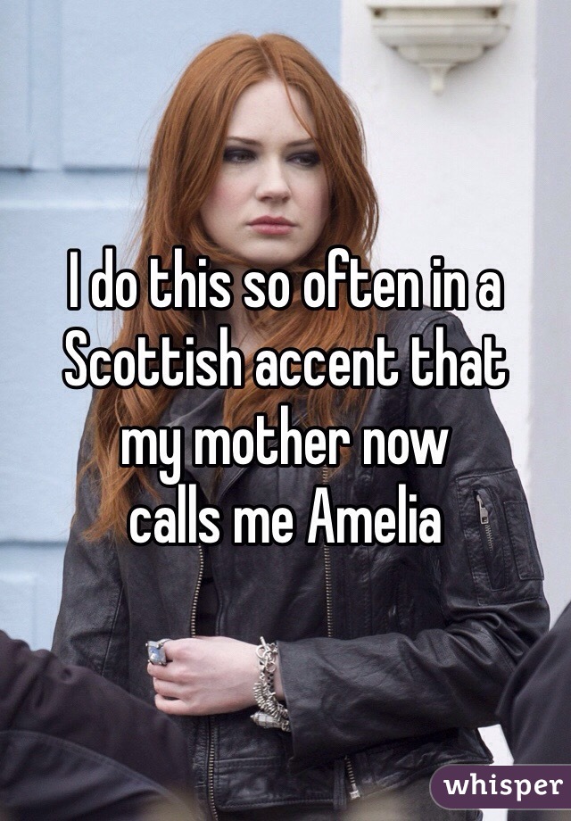 I do this so often in a 
Scottish accent that 
my mother now 
calls me Amelia 