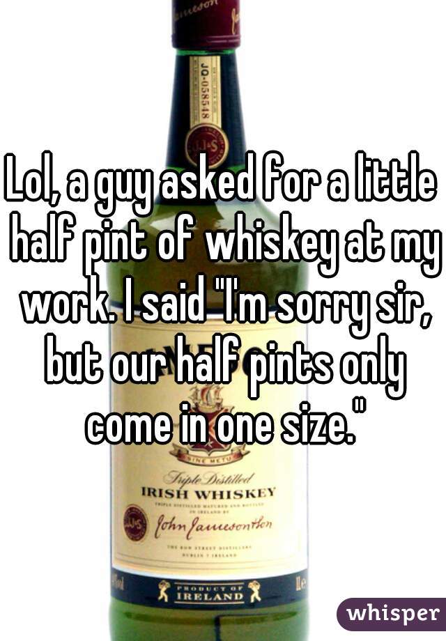 Lol, a guy asked for a little half pint of whiskey at my work. I said "I'm sorry sir, but our half pints only come in one size."