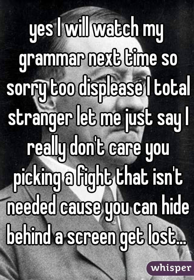 yes I will watch my grammar next time so sorry too displease I total stranger let me just say I really don't care you picking a fight that isn't needed cause you can hide behind a screen get lost... 