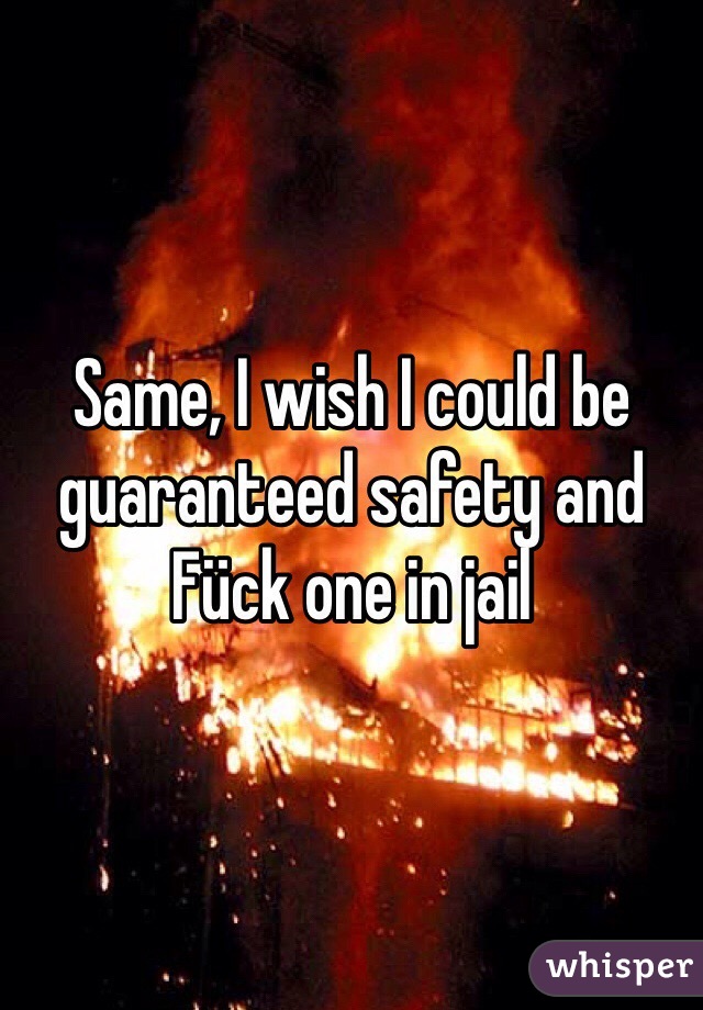 Same, I wish I could be guaranteed safety and Fück one in jail