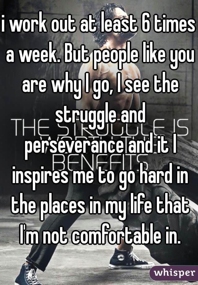 i work out at least 6 times a week. But people like you are why I go, I see the struggle and perseverance and it I inspires me to go hard in the places in my life that I'm not comfortable in.