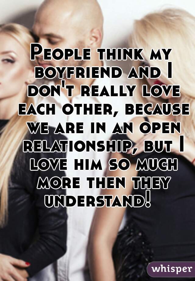 People think my boyfriend and I don't really love each other, because we are in an open relationship, but I love him so much more then they understand!  