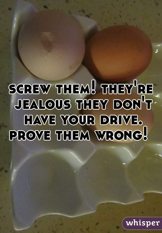 screw them! they're jealous they don't have your drive. prove them wrong!  