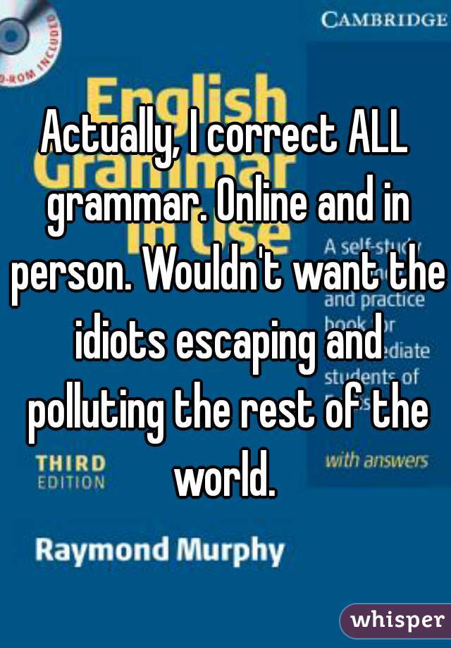 Actually, I correct ALL grammar. Online and in person. Wouldn't want the idiots escaping and polluting the rest of the world. 