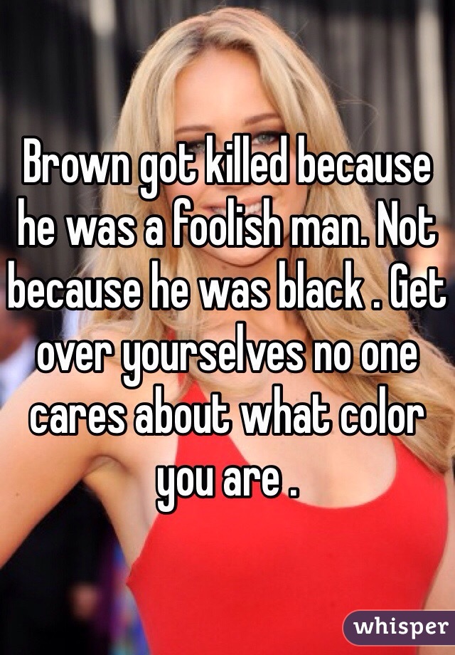 Brown got killed because he was a foolish man. Not because he was black . Get over yourselves no one cares about what color you are .