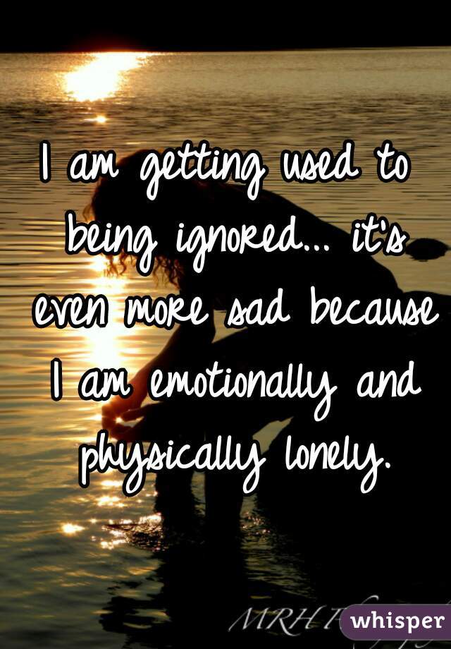 I am getting used to being ignored... it's even more sad because I am emotionally and physically lonely.