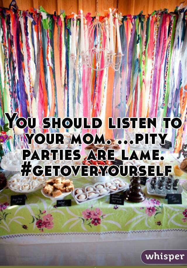You should listen to your mom. ...pity parties are lame.  #getoveryourself