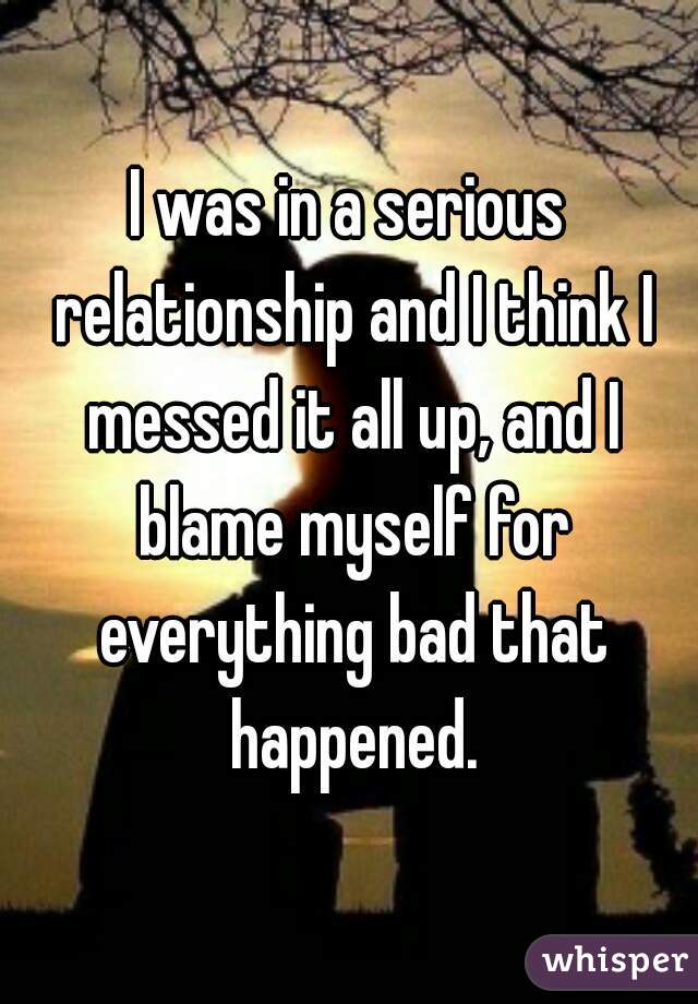I was in a serious relationship and I think I messed it all up, and I blame myself for everything bad that happened.