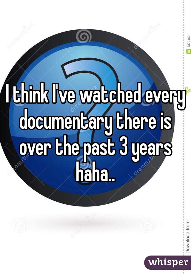 I think I've watched every documentary there is over the past 3 years haha.. 