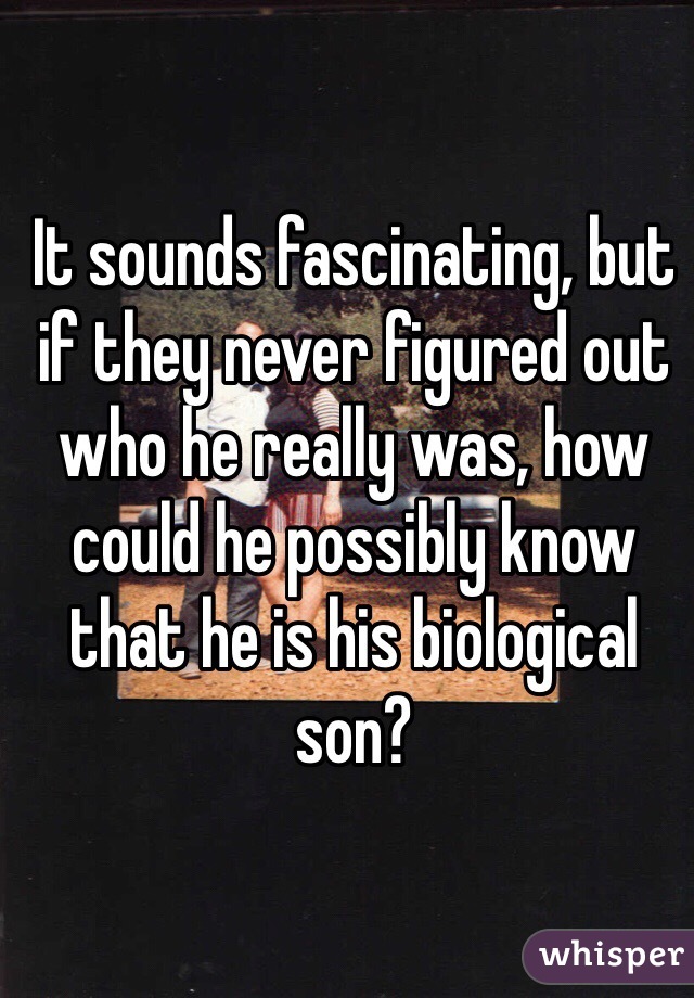 It sounds fascinating, but if they never figured out who he really was, how could he possibly know that he is his biological son? 