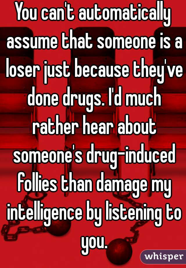 You can't automatically assume that someone is a loser just because they've done drugs. I'd much rather hear about someone's drug-induced follies than damage my intelligence by listening to you.