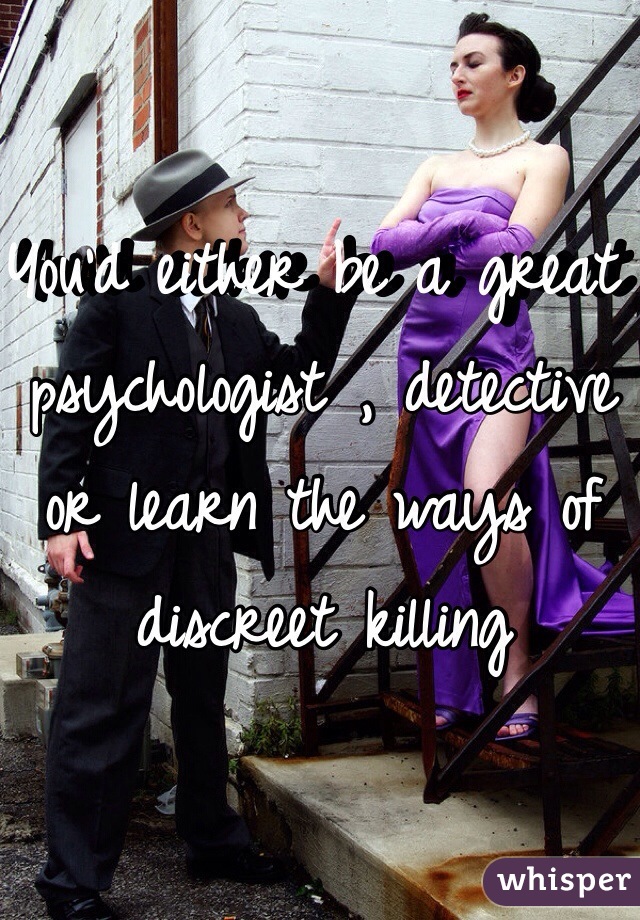 You'd either be a great psychologist , detective or learn the ways of discreet killing 