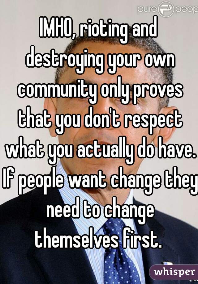 IMHO, rioting and destroying your own community only proves that you don't respect what you actually do have. If people want change they need to change themselves first. 