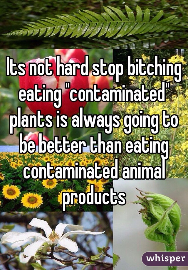 Its not hard stop bitching eating "contaminated" plants is always going to be better than eating contaminated animal products