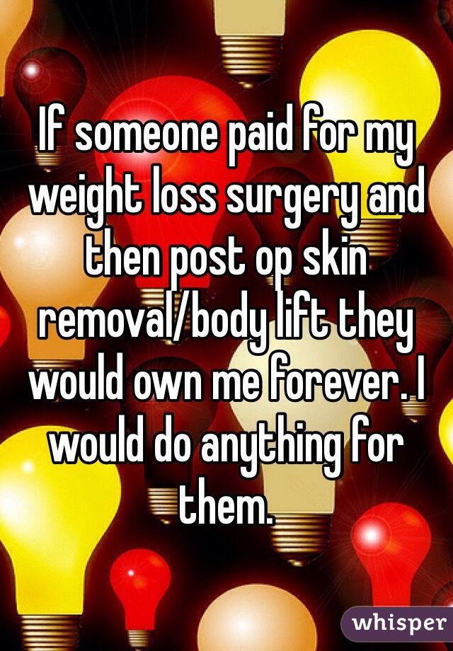If someone paid for my weight loss surgery and then post op skin removal/body lift they would own me forever. I would do anything for them. 
