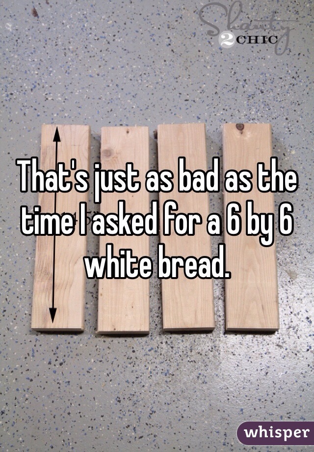 That's just as bad as the time I asked for a 6 by 6 white bread. 