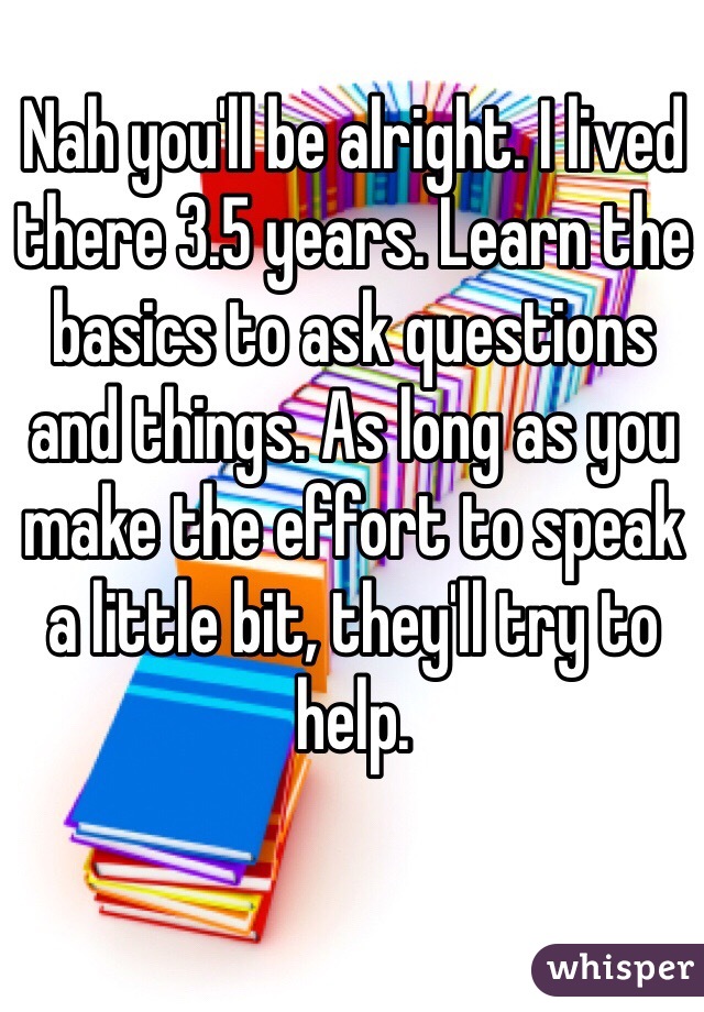 Nah you'll be alright. I lived there 3.5 years. Learn the basics to ask questions and things. As long as you make the effort to speak a little bit, they'll try to help. 