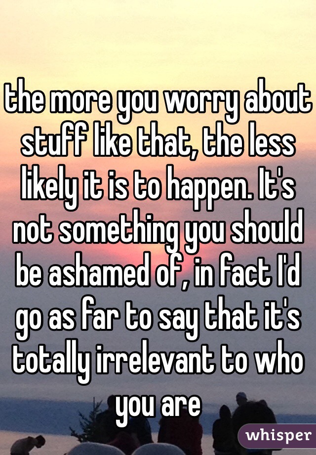 the more you worry about stuff like that, the less likely it is to happen. It's not something you should be ashamed of, in fact I'd go as far to say that it's totally irrelevant to who you are