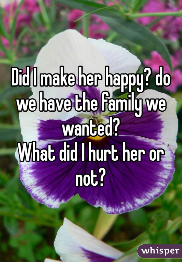 Did I make her happy? do we have the family we wanted? 
What did I hurt her or not?  