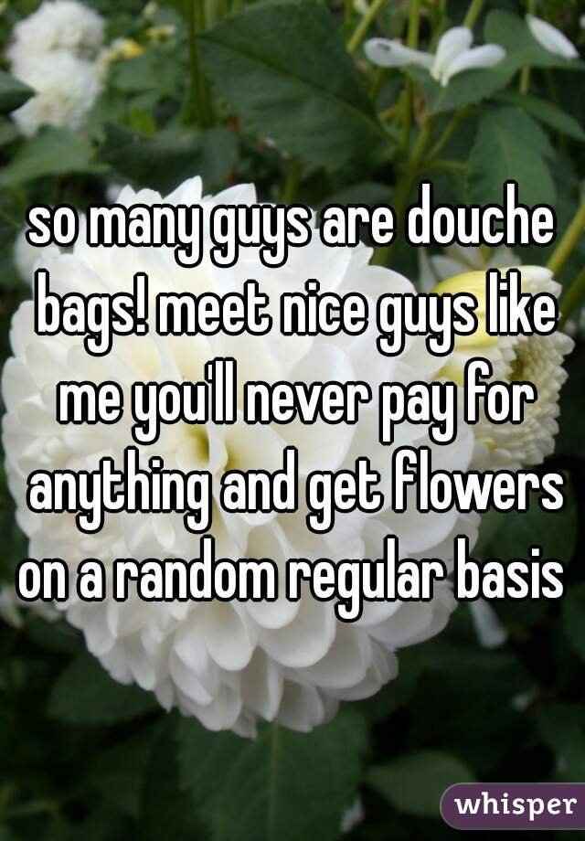 so many guys are douche bags! meet nice guys like me you'll never pay for anything and get flowers on a random regular basis 