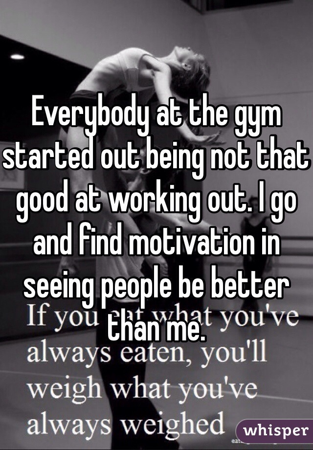 Everybody at the gym started out being not that good at working out. I go and find motivation in seeing people be better than me.