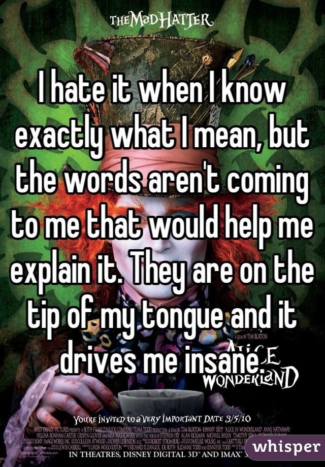 I hate it when I know exactly what I mean, but the words aren't coming to me that would help me explain it. They are on the tip of my tongue and it drives me insane.