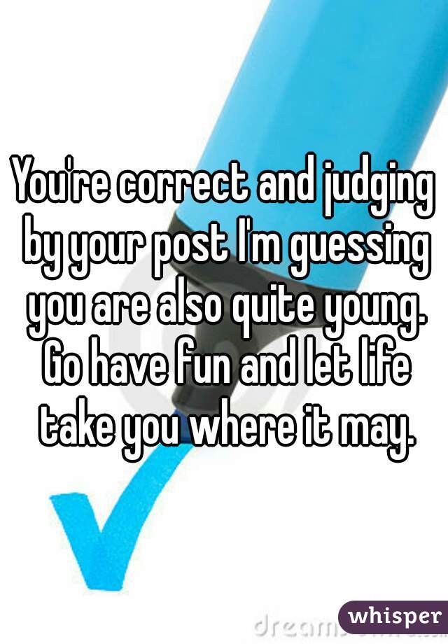 You're correct and judging by your post I'm guessing you are also quite young. Go have fun and let life take you where it may.
