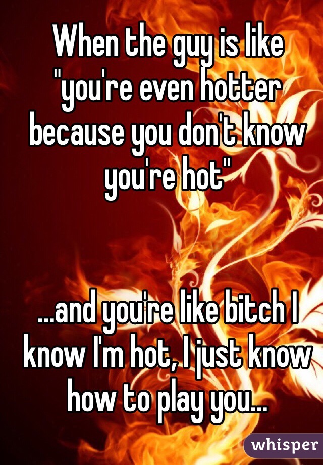 When the guy is like "you're even hotter because you don't know you're hot" 


...and you're like bitch I know I'm hot, I just know how to play you...
