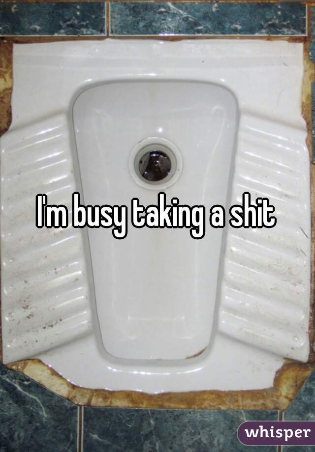 I'm busy taking a shit