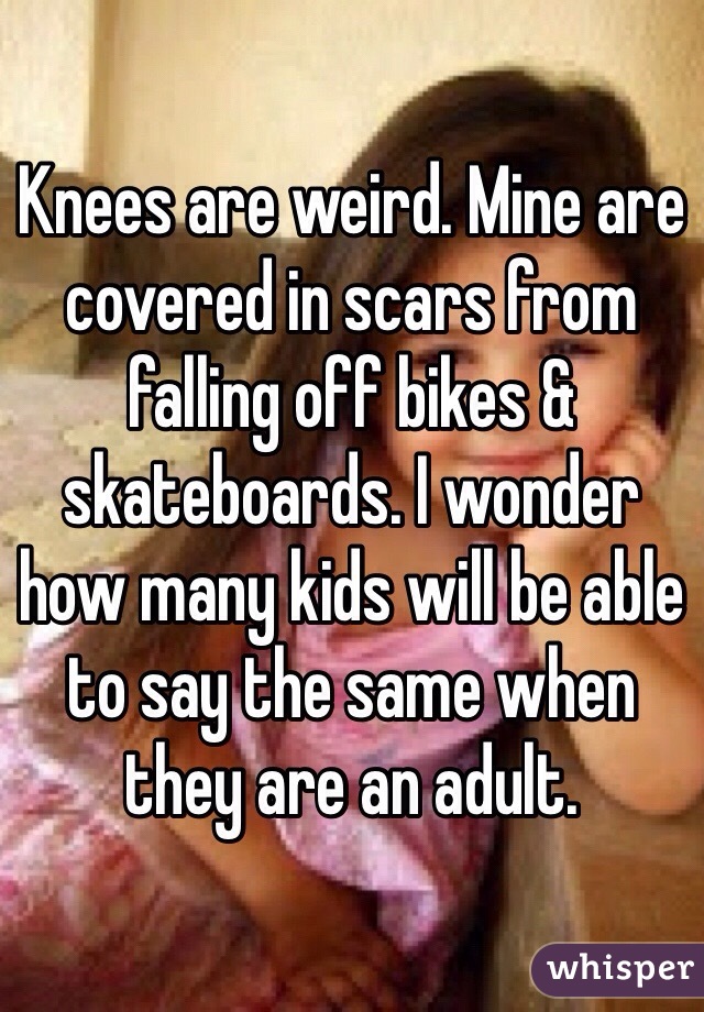 Knees are weird. Mine are covered in scars from falling off bikes & skateboards. I wonder how many kids will be able to say the same when they are an adult.