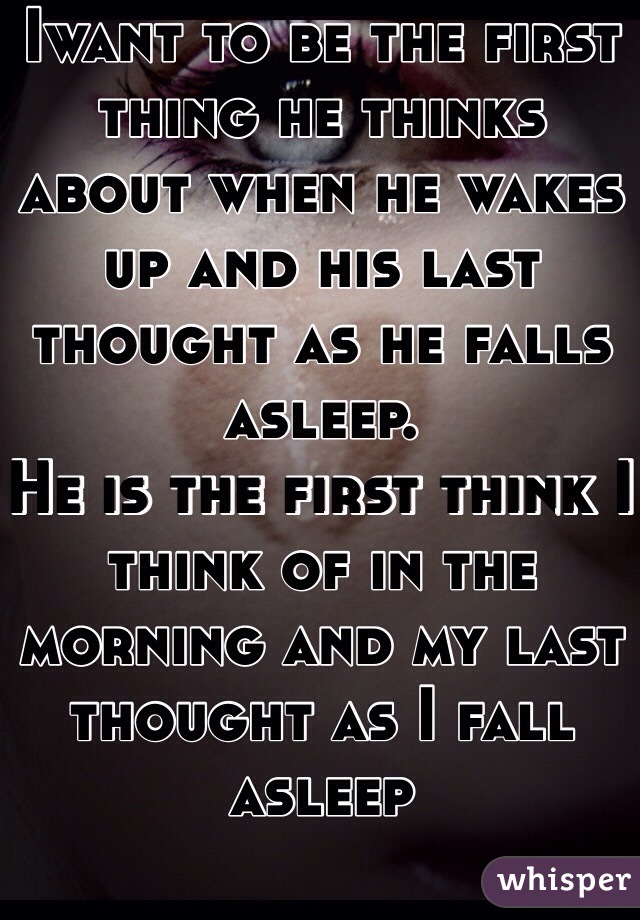 Iwant to be the first thing he thinks about when he wakes up and his last thought as he falls asleep. 
He is the first think I think of in the morning and my last thought as I fall asleep 
