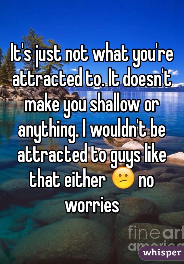 It's just not what you're attracted to. It doesn't make you shallow or anything. I wouldn't be attracted to guys like that either 😕 no worries 