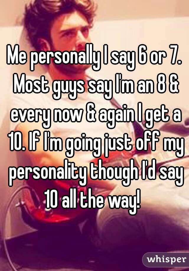 Me personally I say 6 or 7. Most guys say I'm an 8 & every now & again I get a 10. If I'm going just off my personality though I'd say 10 all the way!  