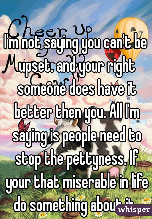 I'm not saying you can't be upset. and your right someone does have it better then you. All I'm saying is people need to stop the pettyness. If your that miserable in life do something about it. 