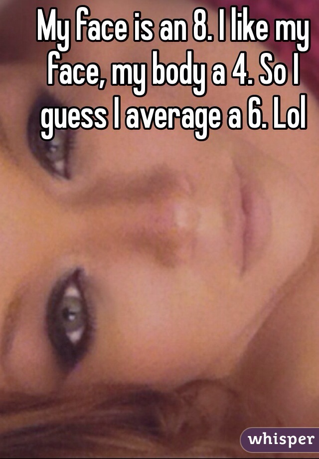 My face is an 8. I like my face, my body a 4. So I guess I average a 6. Lol 