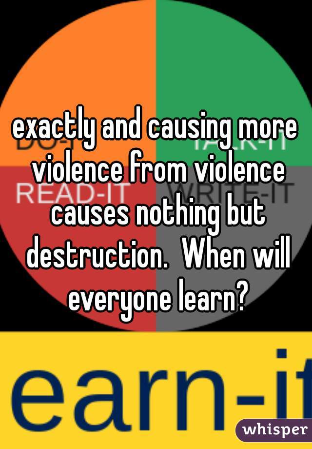 exactly and causing more violence from violence causes nothing but destruction.  When will everyone learn?