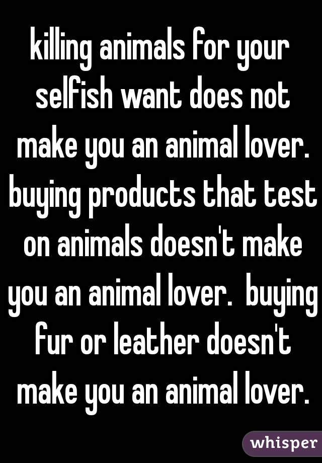 killing animals for your selfish want does not make you an animal lover. buying products that test on animals doesn't make you an animal lover.  buying fur or leather doesn't make you an animal lover.