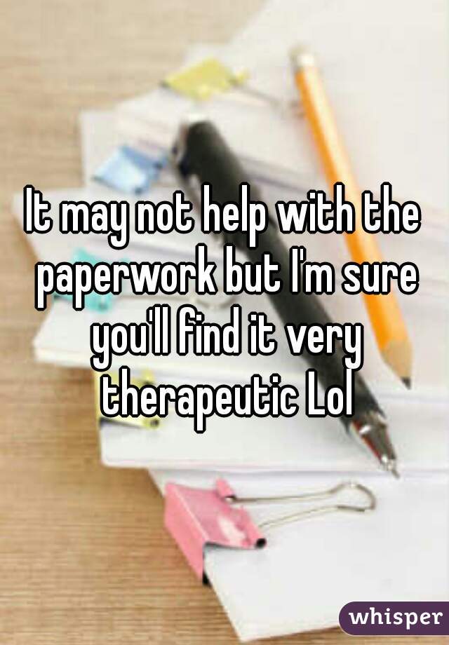 It may not help with the paperwork but I'm sure you'll find it very therapeutic Lol